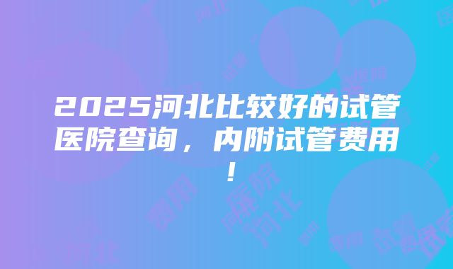 2025河北比较好的试管医院查询，内附试管费用！