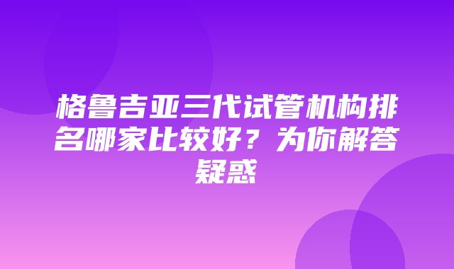 格鲁吉亚三代试管机构排名哪家比较好？为你解答疑惑