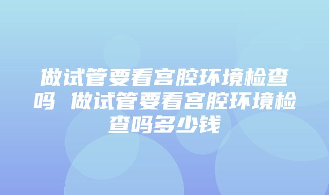 做试管要看宫腔环境检查吗 做试管要看宫腔环境检查吗多少钱