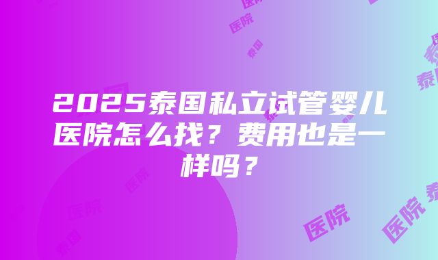 2025泰国私立试管婴儿医院怎么找？费用也是一样吗？