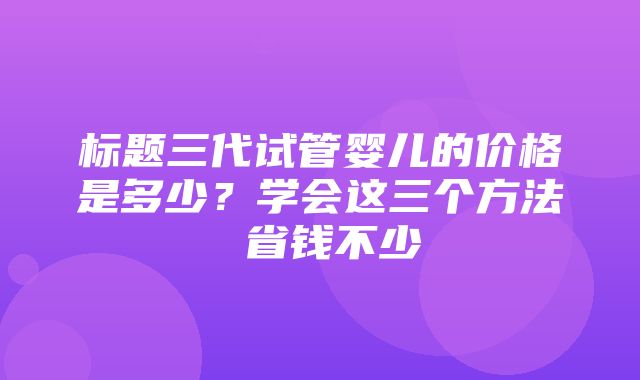 标题三代试管婴儿的价格是多少？学会这三个方法 省钱不少