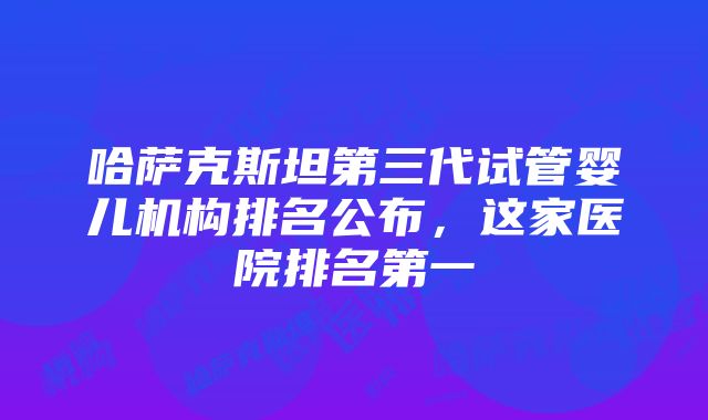 哈萨克斯坦第三代试管婴儿机构排名公布，这家医院排名第一