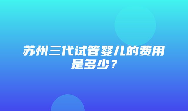 苏州三代试管婴儿的费用是多少？