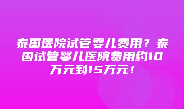 泰国医院试管婴儿费用？泰国试管婴儿医院费用约10万元到15万元！