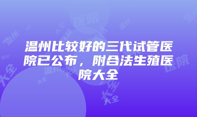 温州比较好的三代试管医院已公布，附合法生殖医院大全