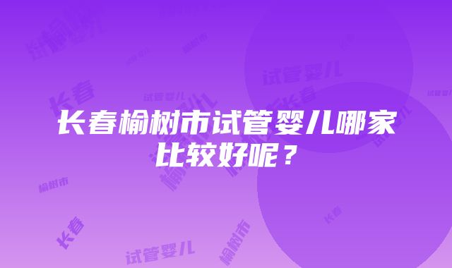 长春榆树市试管婴儿哪家比较好呢？