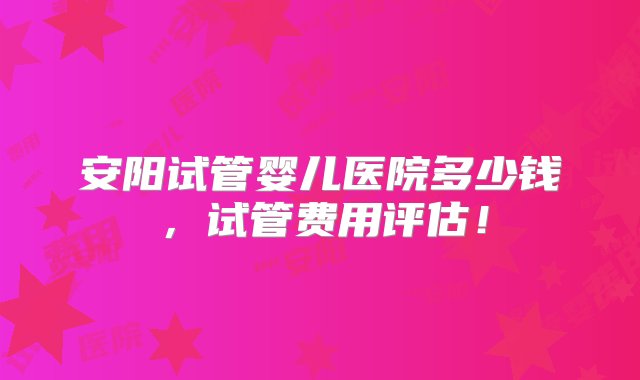 安阳试管婴儿医院多少钱，试管费用评估！