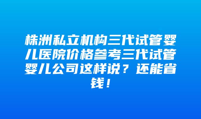 株洲私立机构三代试管婴儿医院价格参考三代试管婴儿公司这样说？还能省钱！