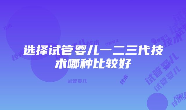 选择试管婴儿一二三代技术哪种比较好