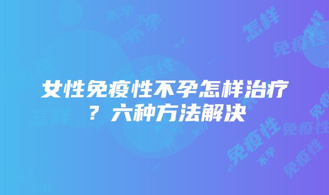 女性免疫性不孕怎样治疗？六种方法解决