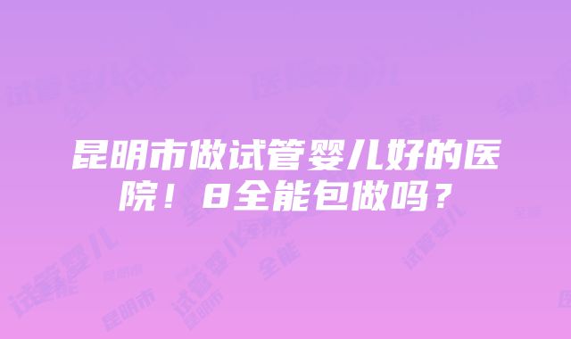 昆明市做试管婴儿好的医院！8全能包做吗？