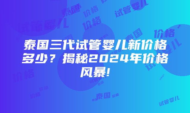 泰国三代试管婴儿新价格多少？揭秘2024年价格风暴!