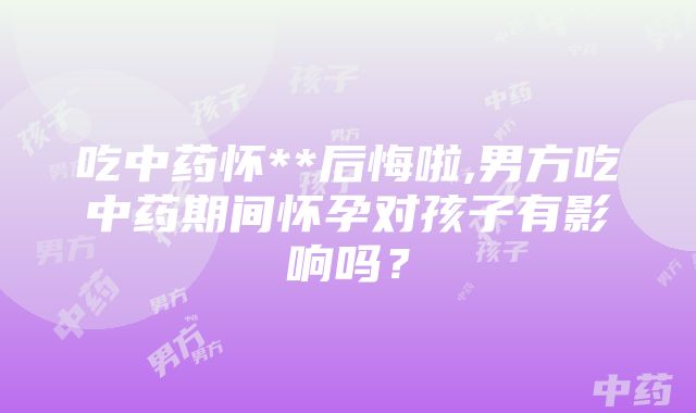 吃中药怀**后悔啦,男方吃中药期间怀孕对孩子有影响吗？