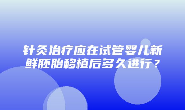 针灸治疗应在试管婴儿新鲜胚胎移植后多久进行？