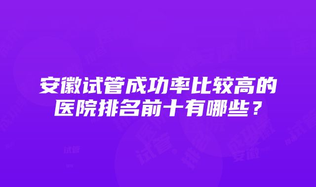 安徽试管成功率比较高的医院排名前十有哪些？