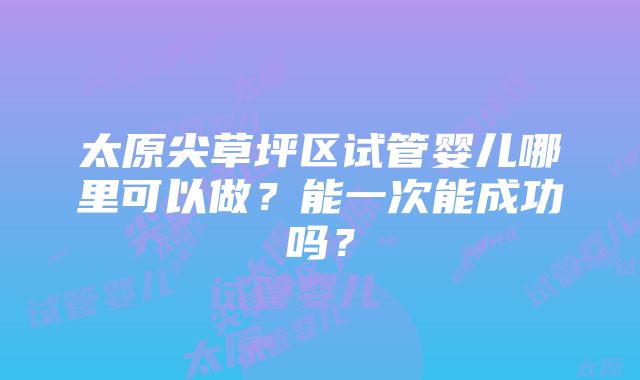 太原尖草坪区试管婴儿哪里可以做？能一次能成功吗？