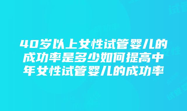 40岁以上女性试管婴儿的成功率是多少如何提高中年女性试管婴儿的成功率