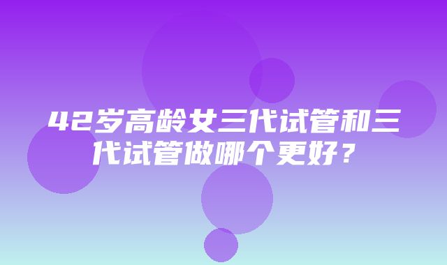 42岁高龄女三代试管和三代试管做哪个更好？