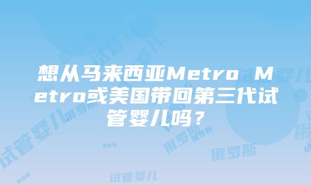 想从马来西亚Metro Metro或美国带回第三代试管婴儿吗？