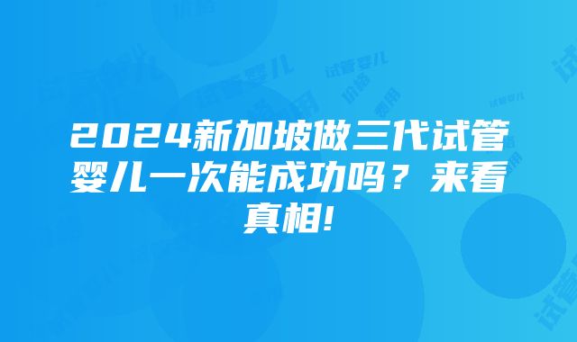 2024新加坡做三代试管婴儿一次能成功吗？来看真相!