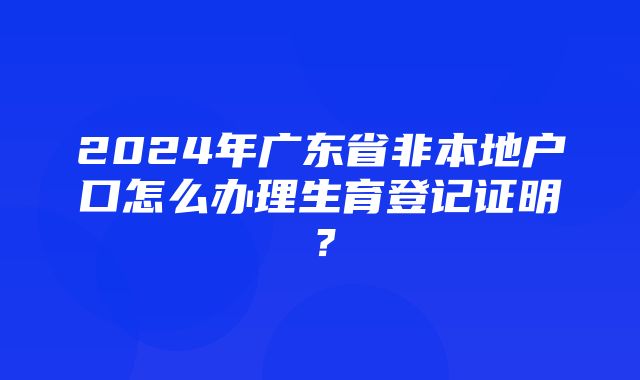 2024年广东省非本地户口怎么办理生育登记证明？