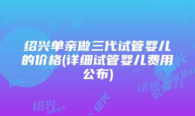 绍兴单亲做三代试管婴儿的价格(详细试管婴儿费用公布)