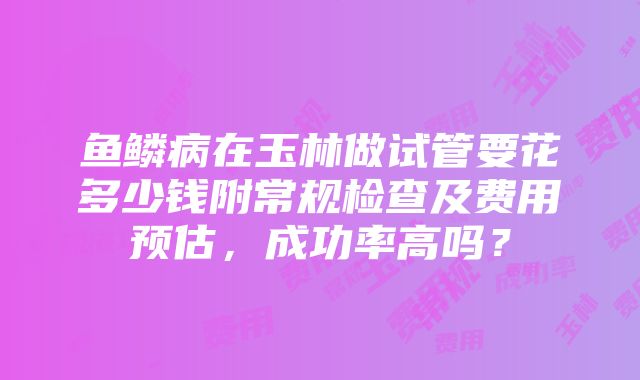 鱼鳞病在玉林做试管要花多少钱附常规检查及费用预估，成功率高吗？