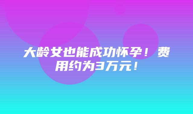 大龄女也能成功怀孕！费用约为3万元！