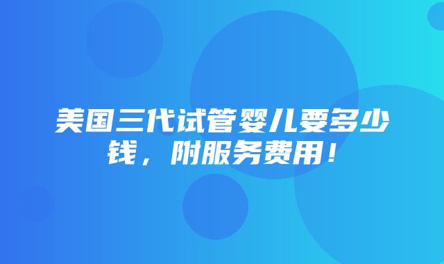 美国三代试管婴儿要多少钱，附服务费用！