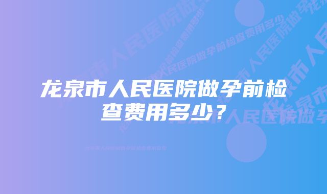 龙泉市人民医院做孕前检查费用多少？