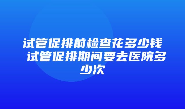 试管促排前检查花多少钱 试管促排期间要去医院多少次