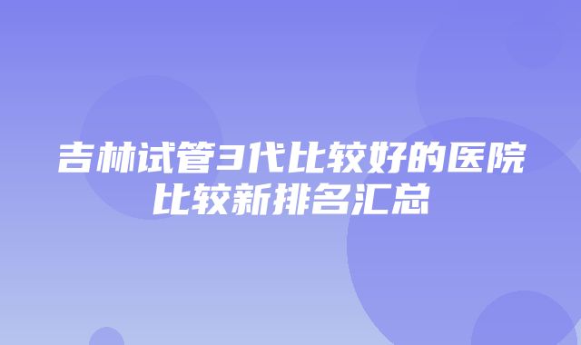 吉林试管3代比较好的医院比较新排名汇总