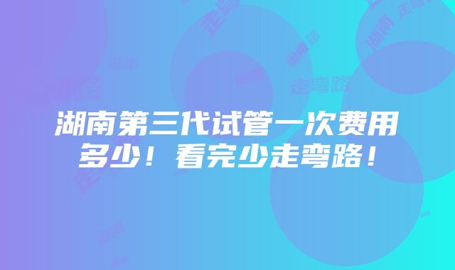 湖南第三代试管一次费用多少！看完少走弯路！