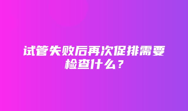 试管失败后再次促排需要检查什么？