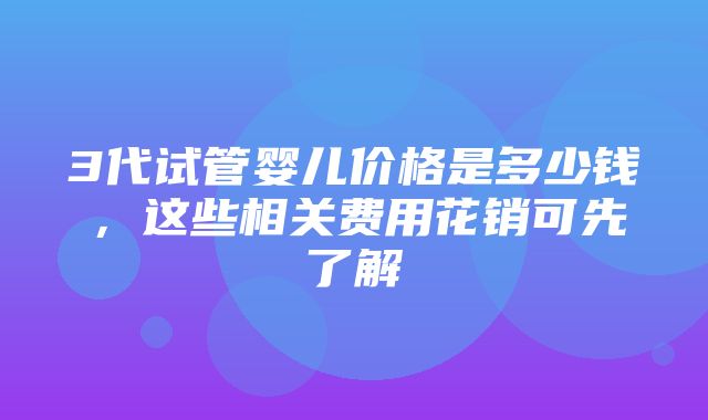 3代试管婴儿价格是多少钱，这些相关费用花销可先了解