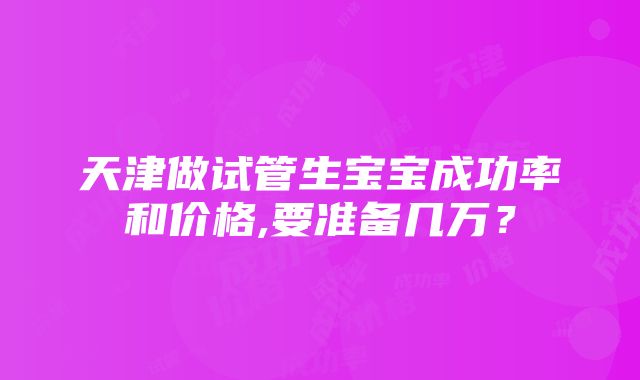 天津做试管生宝宝成功率和价格,要准备几万？