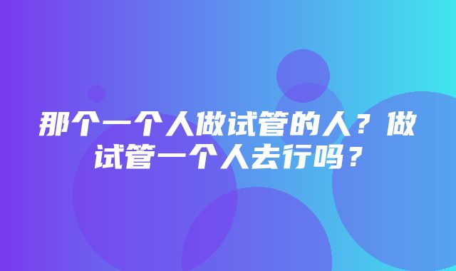 那个一个人做试管的人？做试管一个人去行吗？