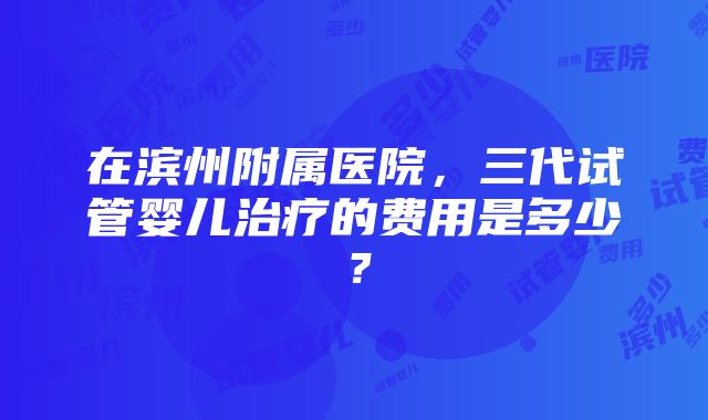 在滨州附属医院，三代试管婴儿治疗的费用是多少？