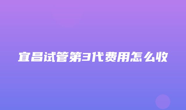 宜昌试管第3代费用怎么收