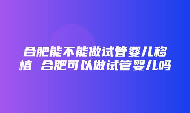 合肥能不能做试管婴儿移植 合肥可以做试管婴儿吗