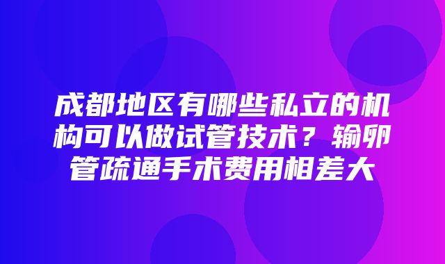 成都地区有哪些私立的机构可以做试管技术？输卵管疏通手术费用相差大