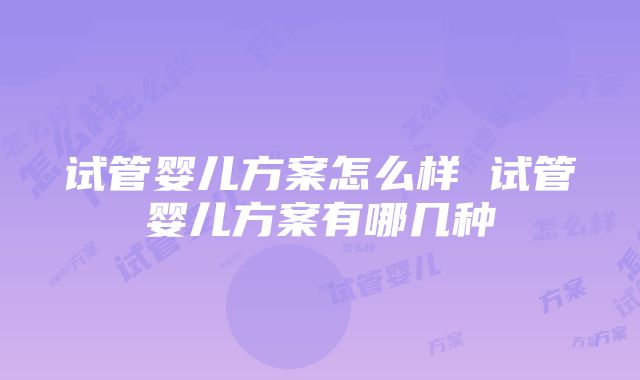 试管婴儿方案怎么样 试管婴儿方案有哪几种