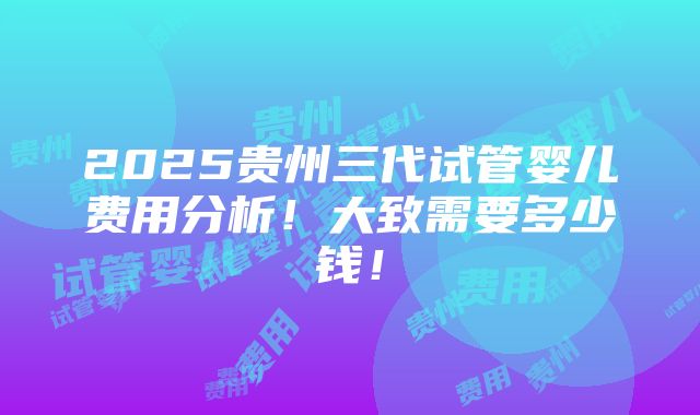 2025贵州三代试管婴儿费用分析！大致需要多少钱！