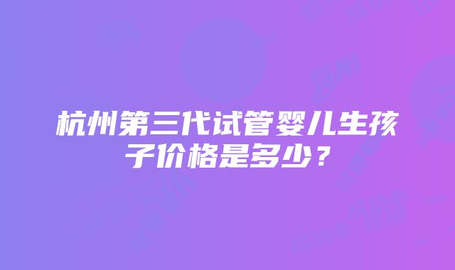 杭州第三代试管婴儿生孩子价格是多少？