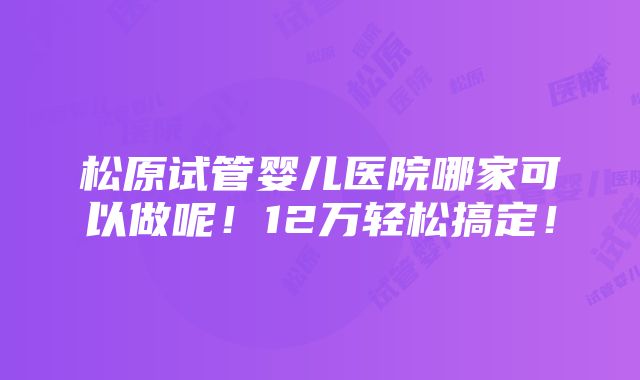 松原试管婴儿医院哪家可以做呢！12万轻松搞定！