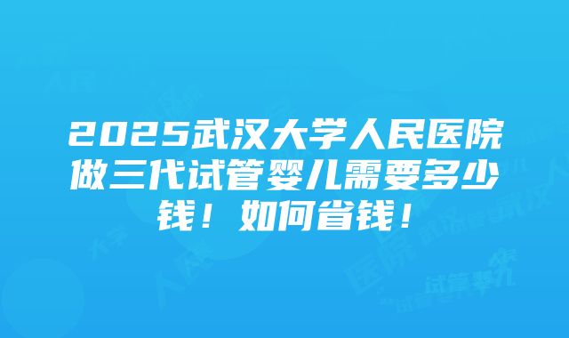 2025武汉大学人民医院做三代试管婴儿需要多少钱！如何省钱！