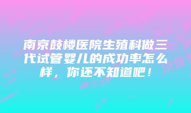 南京鼓楼医院生殖科做三代试管婴儿的成功率怎么样，你还不知道吧！