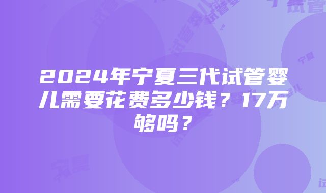 2024年宁夏三代试管婴儿需要花费多少钱？17万够吗？