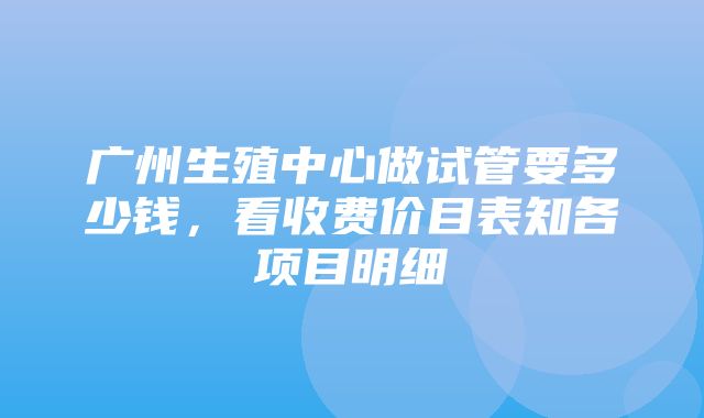 广州生殖中心做试管要多少钱，看收费价目表知各项目明细