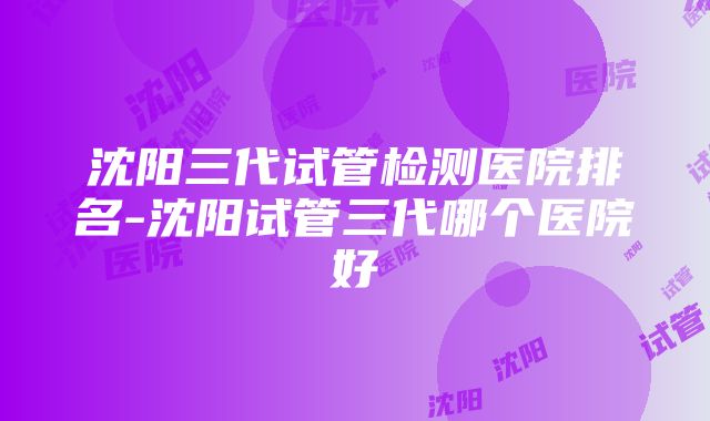 沈阳三代试管检测医院排名-沈阳试管三代哪个医院好